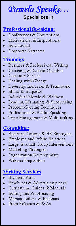 Text Box: Pamela SpeaksSpecializes inProfessional Speaking: Conferences & ConventionsMotivational & Inspirational Educational Corporate KeynotesTraining:Business & Professional WritingCoaching & Success QualitiesCustomer Service Dealing with ChangeDiversity, Inclusion & TeamworkEthics & EtiquetteIndividual Morale & WellnessLeading, Managing  & SupervisingProblem-Solving TechniquesProfessional & Public SpeakingTime Management & Multi-taskingConsulting:Business Designs & HR Strategies  Employee and Public Relations Large & Small Group InterventionsMarketing Strategies Organization DevelopmentWitness Preparation           Writing Services   Business Plans Brochures & Advertising piecesCurriculum, Guides & ManualsEditing and ProofreadingMemos, Letters & ResumesPress Releases & PSAs

